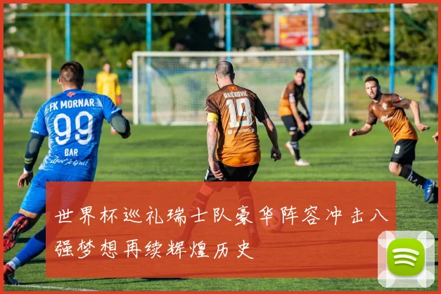 世界杯巡礼瑞士队豪华阵容冲击八强梦想再续辉煌历史