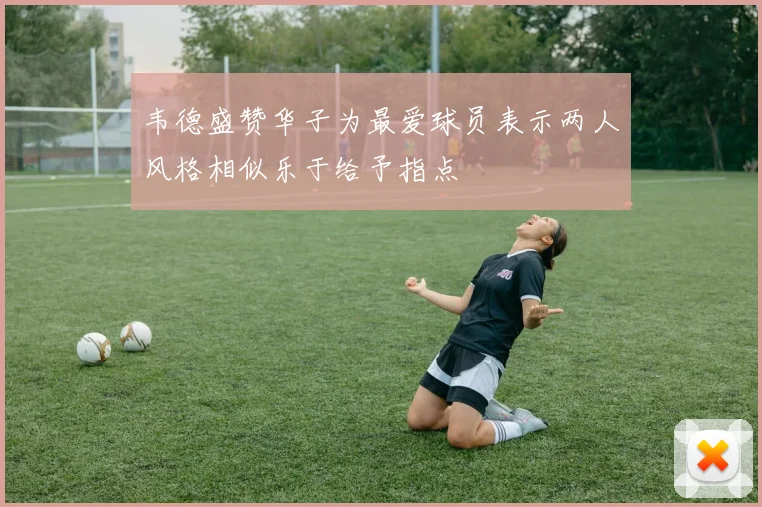 韦德盛赞华子为最爱球员表示两人风格相似乐于给予指点