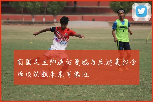 前国足主帅造访曼城与瓜迪奥拉会面谈执教未来可能性