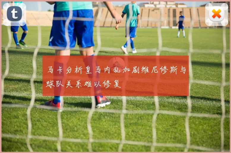 马卡分析皇马内乱加剧维尼修斯与球队关系难以修复
