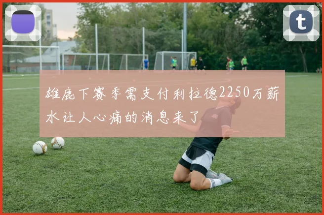 雄鹿下赛季需支付利拉德2250万薪水让人心痛的消息来了