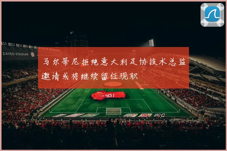 马尔蒂尼拒绝意大利足协技术总监邀请或将继续留任现职