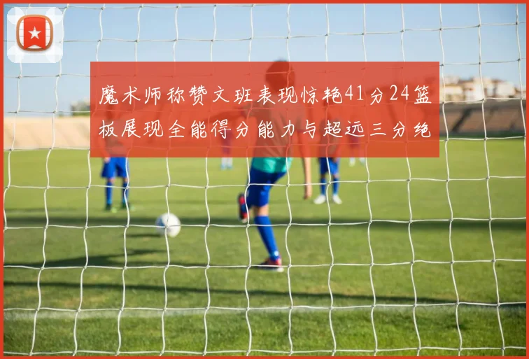 魔术师称赞文班表现惊艳41分24篮板展现全能得分能力与超远三分绝技