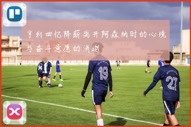 亨利回忆降薪离开阿森纳时的心境与奋斗意愿的消逝