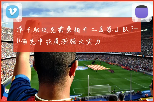 泽卡助攻克雷桑梅开二度泰山队3-0领先申花展现强大实力