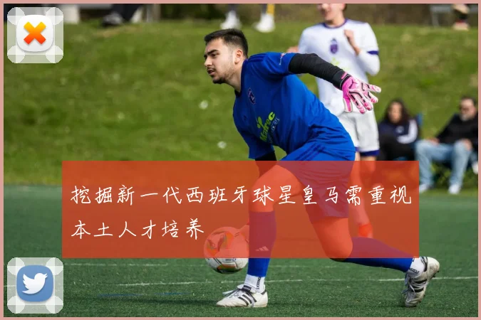 挖掘新一代西班牙球星皇马需重视本土人才培养