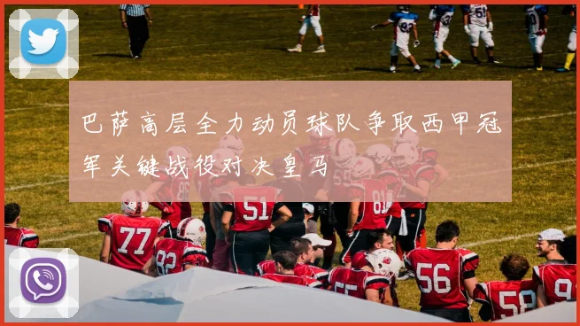 巴萨高层全力动员球队争取西甲冠军关键战役对决皇马
