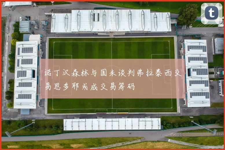 诺丁汉森林与国米谈判弗拉泰西交易恩多耶或成交易筹码