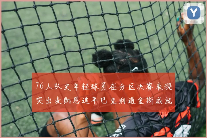 76人队史年轻球员在分区决赛表现突出麦凯恩追平巴克利道金斯成就
