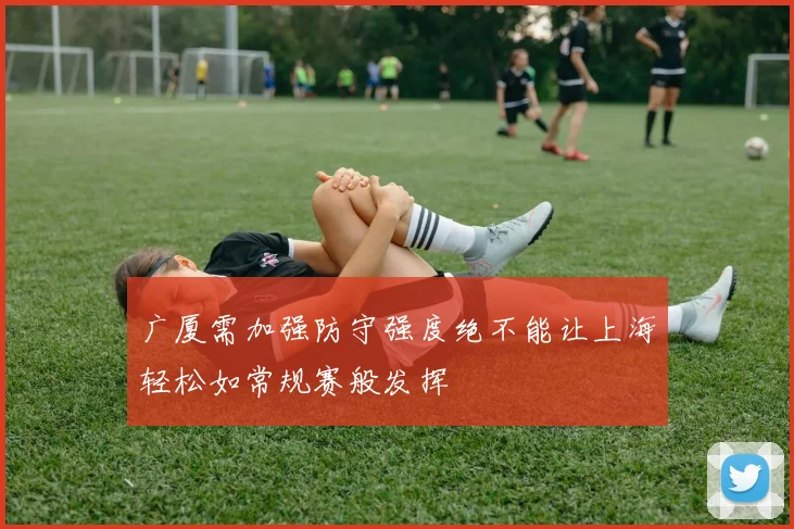 广厦需加强防守强度绝不能让上海轻松如常规赛般发挥
