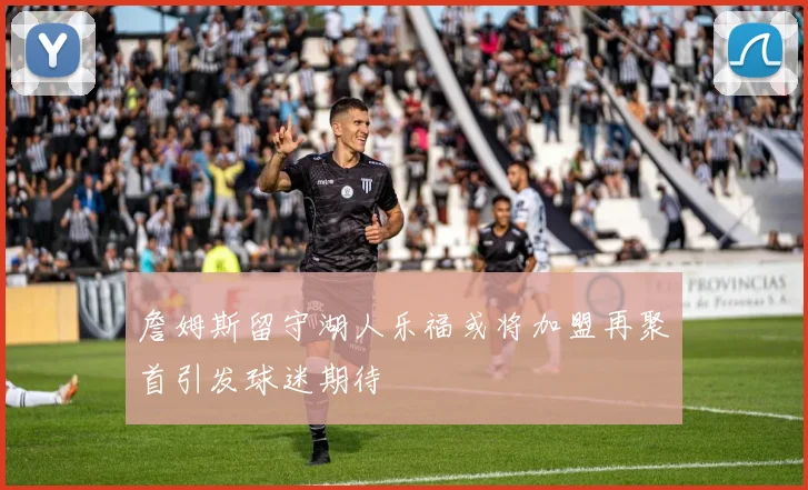詹姆斯留守湖人乐福或将加盟再聚首引发球迷期待