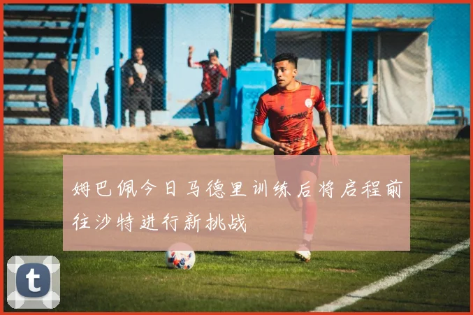 姆巴佩今日马德里训练后将启程前往沙特进行新挑战
