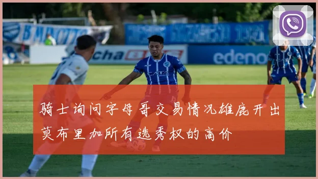 骑士询问字母哥交易情况雄鹿开出莫布里加所有选秀权的高价