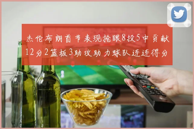 杰伦布朗首节表现抢眼8投5中贡献12分2篮板3助攻助力球队连连得分