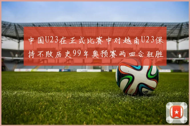 中国U23在正式比赛中对越南U23保持不败历史99年奥预赛两回合狂胜7-0